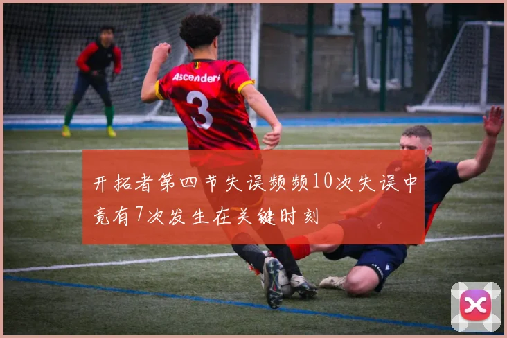 开拓者第四节失误频频10次失误中竟有7次发生在关键时刻