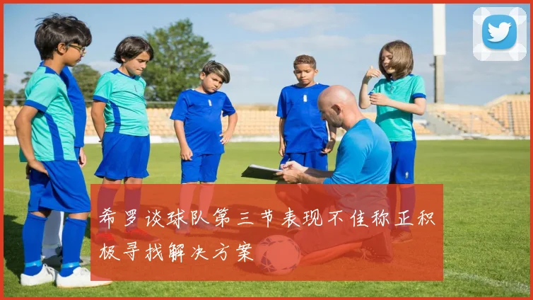 希罗谈球队第三节表现不佳称正积极寻找解决方案