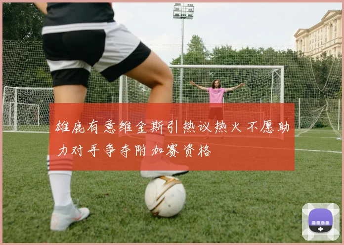 雄鹿有意维金斯引热议热火不愿助力对手争夺附加赛资格