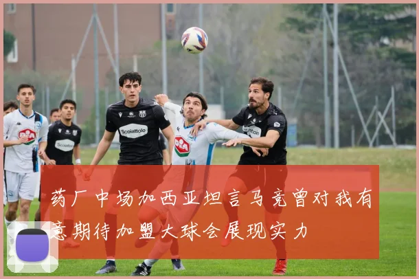 药厂中场加西亚坦言马竞曾对我有意期待加盟大球会展现实力