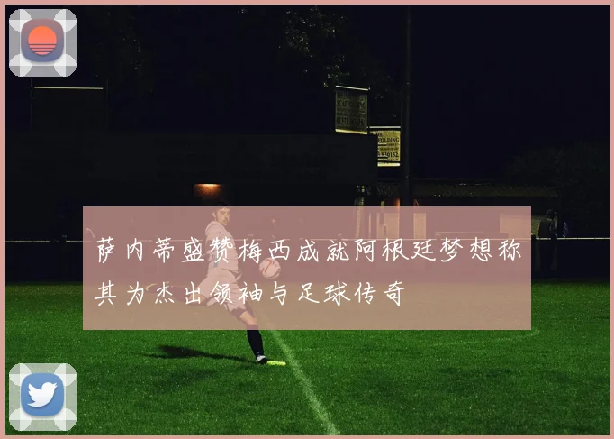 萨内蒂盛赞梅西成就阿根廷梦想称其为杰出领袖与足球传奇