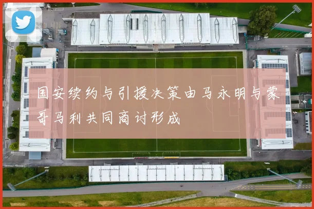 国安续约与引援决策由马永明与蒙哥马利共同商讨形成
