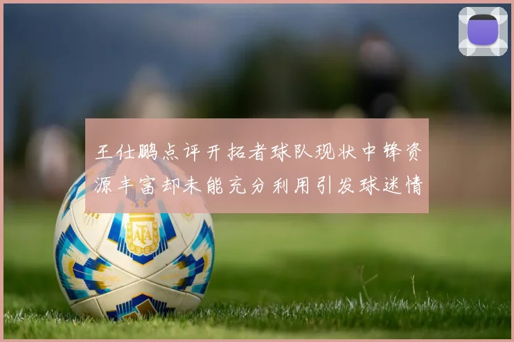 王仕鹏点评开拓者球队现状中锋资源丰富却未能充分利用引发球迷情感交织
