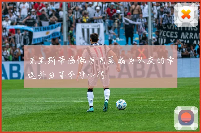 克里斯蒂感慨与克莱成为队友的幸运并分享学习心得