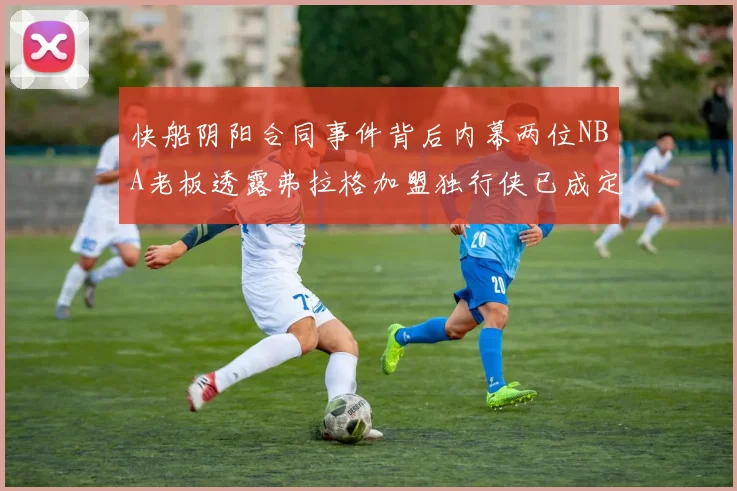 快船阴阳合同事件背后内幕两位NBA老板透露弗拉格加盟独行侠已成定局