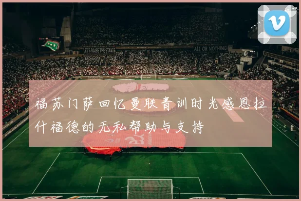 福苏门萨回忆曼联青训时光感恩拉什福德的无私帮助与支持