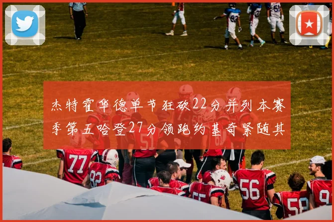 杰特霍华德单节狂砍22分并列本赛季第五哈登27分领跑约基奇紧随其后