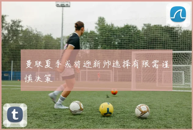 曼联夏季或将迎新帅选择有限需谨慎决策
