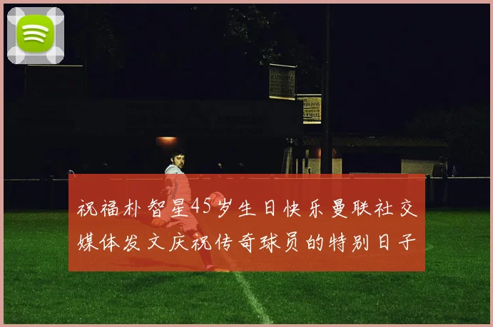 祝福朴智星45岁生日快乐曼联社交媒体发文庆祝传奇球员的特别日子