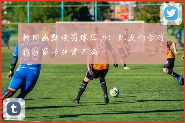 赖斯幽默谈罚球压力：队友们会对我和萨卡非常不满