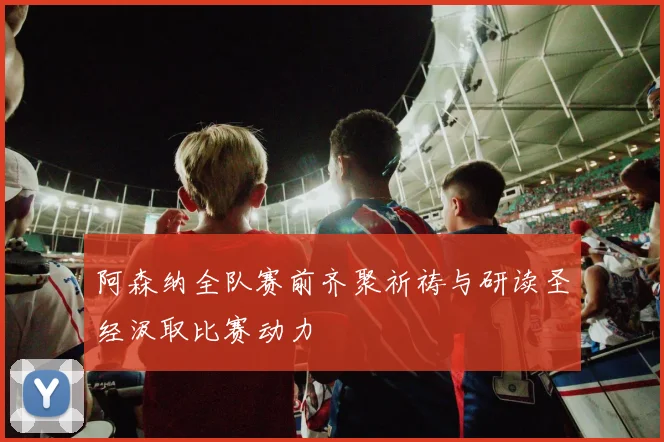 阿森纳全队赛前齐聚祈祷与研读圣经汲取比赛动力