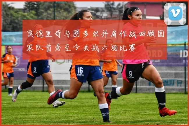 莫德里奇与图多尔并肩作战回顾国家队首秀至今共战六场比赛