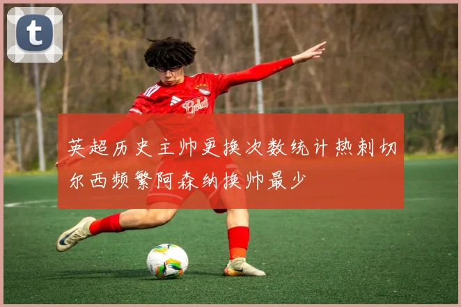 英超历史主帅更换次数统计热刺切尔西频繁阿森纳换帅最少