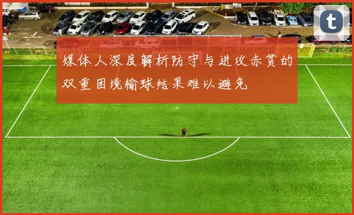 媒体人深度解析防守与进攻赤贫的双重困境输球结果难以避免
