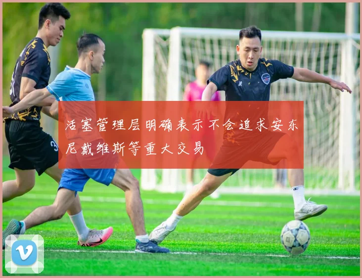 活塞管理层明确表示不会追求安东尼戴维斯等重大交易