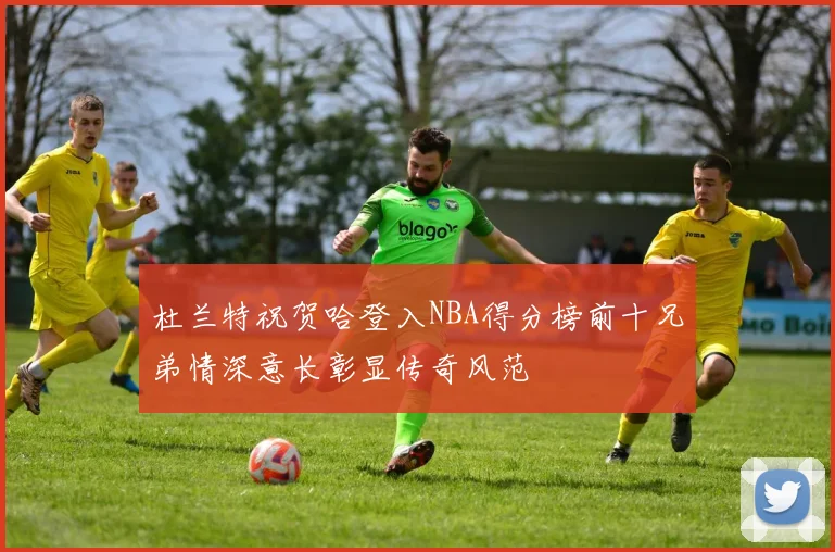 杜兰特祝贺哈登入NBA得分榜前十兄弟情深意长彰显传奇风范