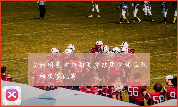 古加明晨回归葡萄牙缺席今晚亚冠二级联赛比赛