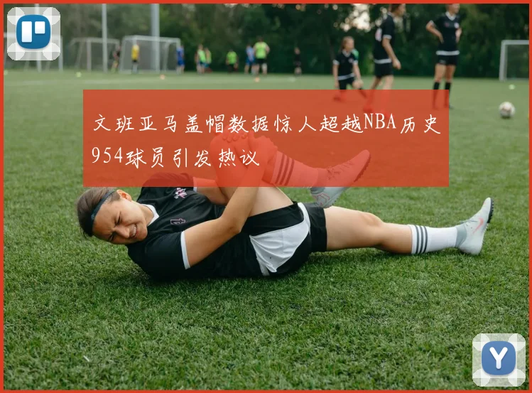 文班亚马盖帽数据惊人超越NBA历史954球员引发热议