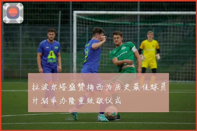 拉波尔塔盛赞梅西为历史最佳球员计划举办隆重致敬仪式