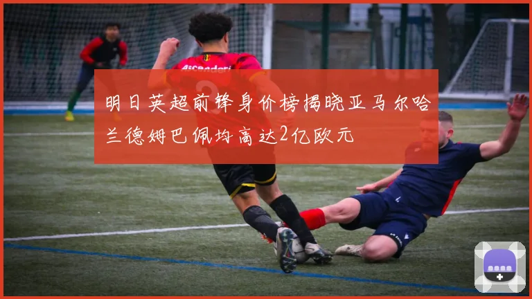 明日英超前锋身价榜揭晓亚马尔哈兰德姆巴佩均高达2亿欧元