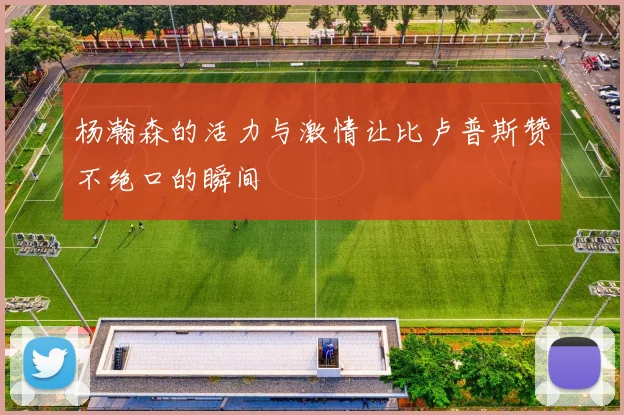 杨瀚森的活力与激情让比卢普斯赞不绝口的瞬间