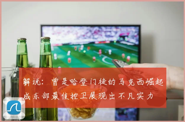 解说：曾是哈登门徒的马克西崛起成东部最佳控卫展现出不凡实力
