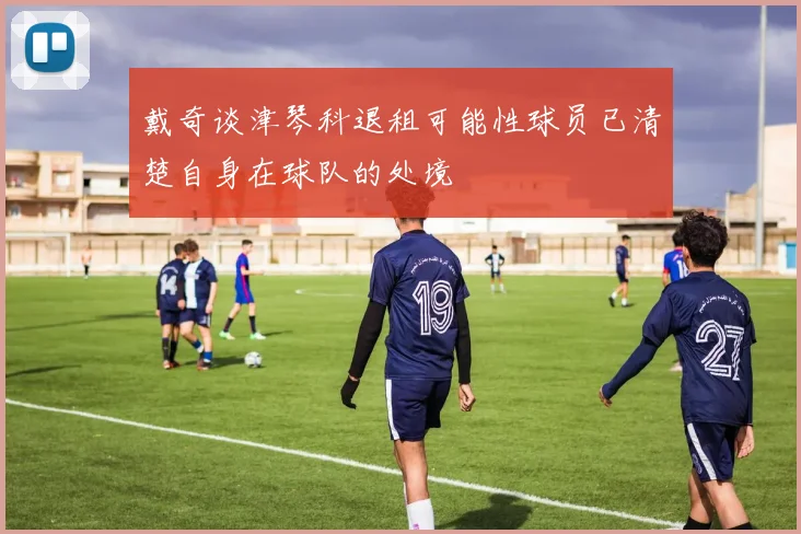 戴奇谈津琴科退租可能性球员已清楚自身在球队的处境