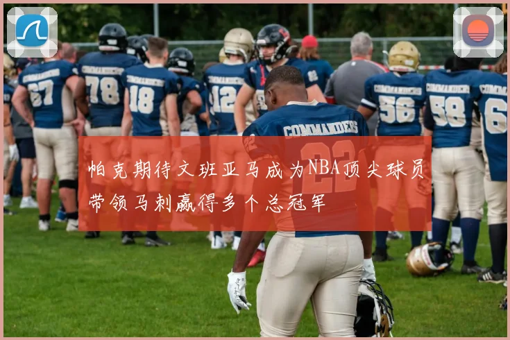 帕克期待文班亚马成为NBA顶尖球员带领马刺赢得多个总冠军