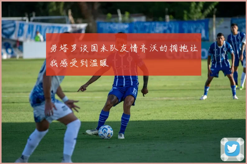 劳塔罗谈国米队友情齐沃的拥抱让我感受到温暖