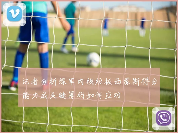 记者分析绿军内线短板西蒙斯得分能力成关键筹码如何应对