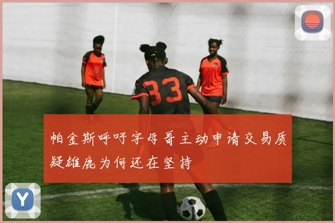 帕金斯呼吁字母哥主动申请交易质疑雄鹿为何还在坚持