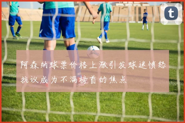 阿森纳球票价格上涨引发球迷愤怒抗议成为不满榜首的焦点
