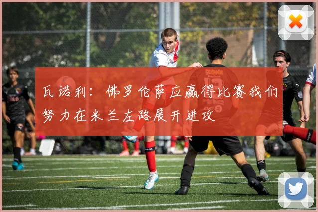 瓦诺利：佛罗伦萨应赢得比赛我们努力在米兰左路展开进攻