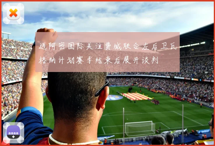 迈阿密国际关注费城联合左后卫瓦格纳计划赛季结束后展开谈判